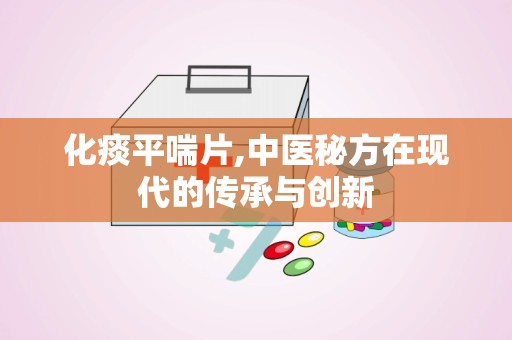 化痰平喘片,中医秘方在现代的传承与创新