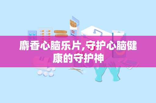 麝香心脑乐片,守护心脑健康的守护神