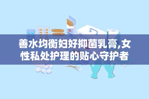 善水均衡妇好抑菌乳膏,女性私处护理的贴心守护者