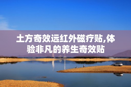 土方奇效远红外磁疗贴,体验非凡的养生奇效贴