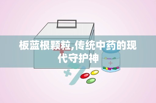 板蓝根颗粒,传统中药的现代守护神