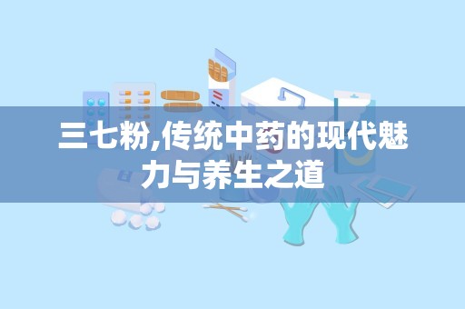 三七粉,传统中药的现代魅力与养生之道