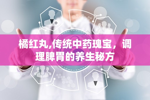 橘红丸,传统中药瑰宝，调理脾胃的养生秘方