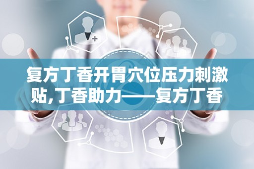 复方丁香开胃穴位压力刺激贴,丁香助力——复方丁香开胃穴位压力刺激贴创新体验