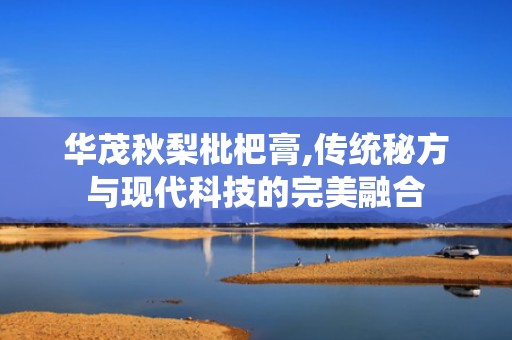 华茂秋梨枇杷膏,传统秘方与现代科技的完美融合