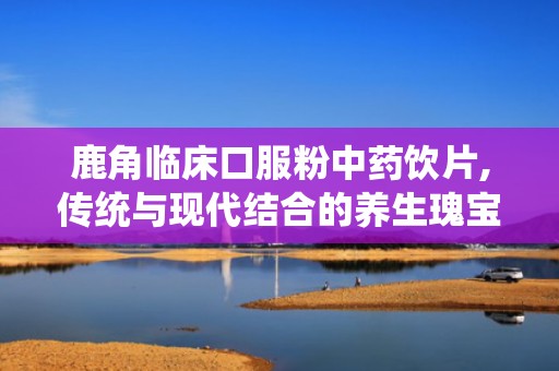 鹿角临床口服粉中药饮片,传统与现代结合的养生瑰宝
