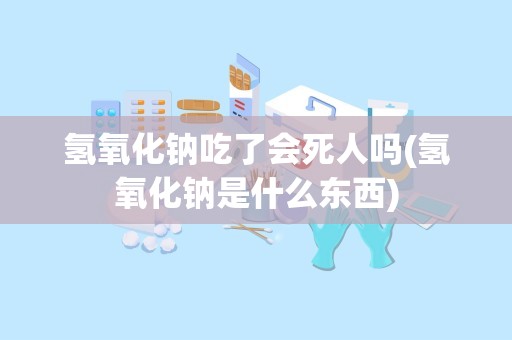 氢氧化钠吃了会死人吗(氢氧化钠是什么东西)