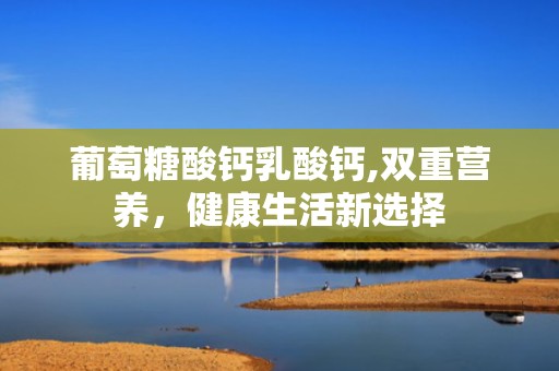 葡萄糖酸钙乳酸钙,双重营养，健康生活新选择