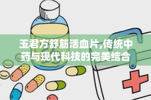 玉君方舒筋活血片,传统中药与现代科技的完美结合