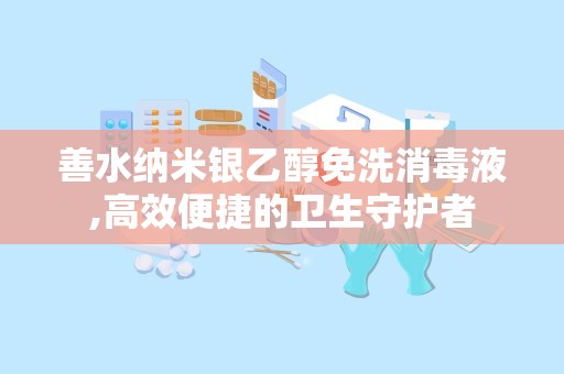 善水纳米银乙醇免洗消毒液,高效便捷的卫生守护者