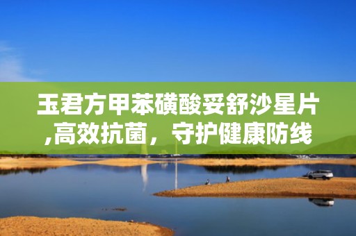 玉君方甲苯磺酸妥舒沙星片,高效抗菌，守护健康防线