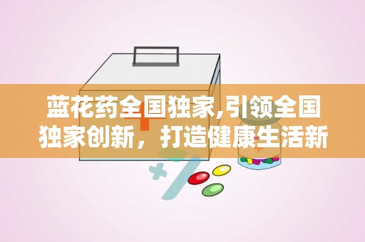 蓝花药全国独家,引领全国独家创新，打造健康生活新标杆