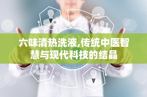 六味清热洗液,传统中医智慧与现代科技的结晶