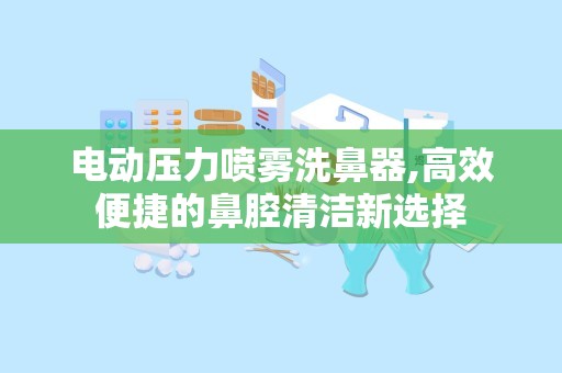 电动压力喷雾洗鼻器,高效便捷的鼻腔清洁新选择