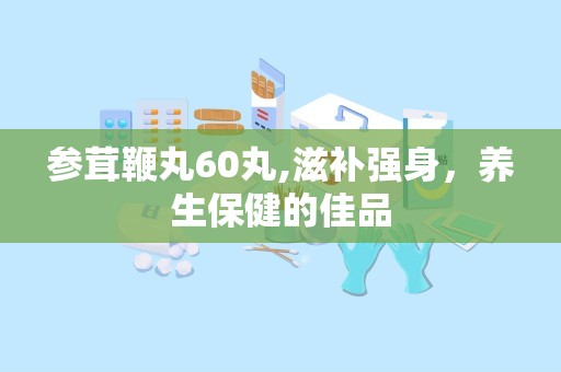参茸鞭丸60丸,滋补强身，养生保健的佳品