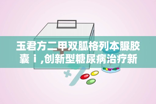 玉君方二甲双胍格列本脲胶囊ⅰ,创新型糖尿病治疗新选择