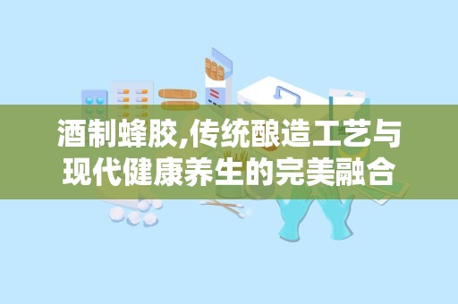 酒制蜂胶,传统酿造工艺与现代健康养生的完美融合