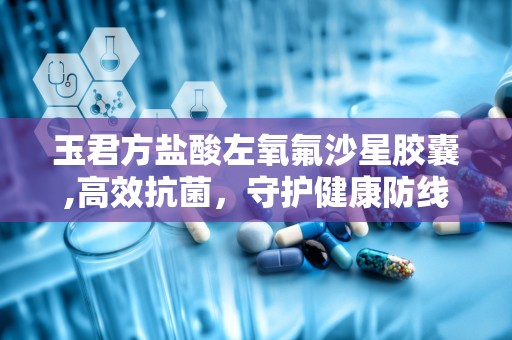 玉君方盐酸左氧氟沙星胶囊,高效抗菌，守护健康防线