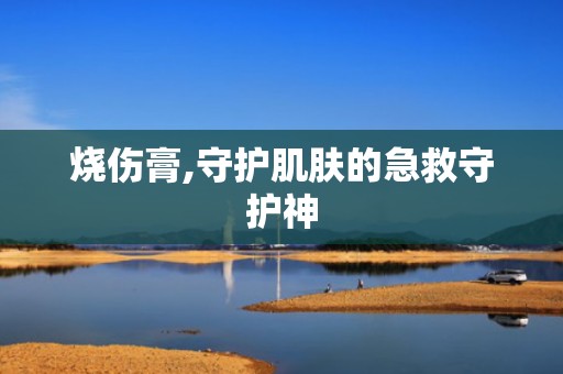 烧伤膏,守护肌肤的急救守护神