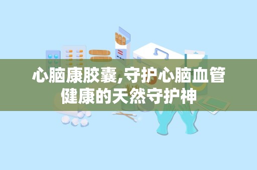 心脑康胶囊,守护心脑血管健康的天然守护神