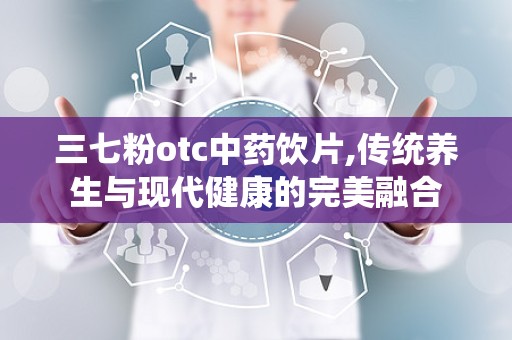 三七粉otc中药饮片,传统养生与现代健康的完美融合