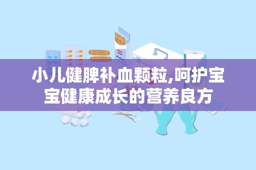 小儿健脾补血颗粒,呵护宝宝健康成长的营养良方