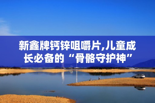 新鑫牌钙锌咀嚼片,儿童成长必备的“骨骼守护神”