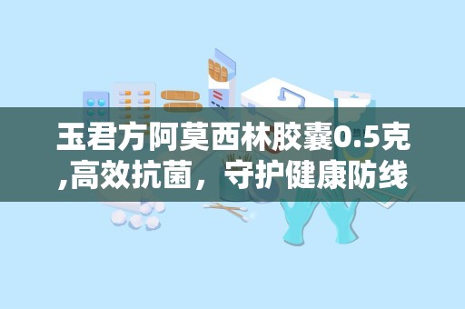 玉君方阿莫西林胶囊0.5克,高效抗菌，守护健康防线