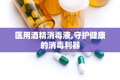 医用酒精消毒液,守护健康的消毒利器