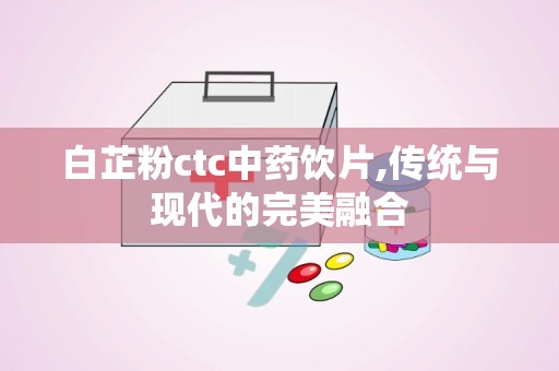 白芷粉ctc中药饮片,传统与现代的完美融合