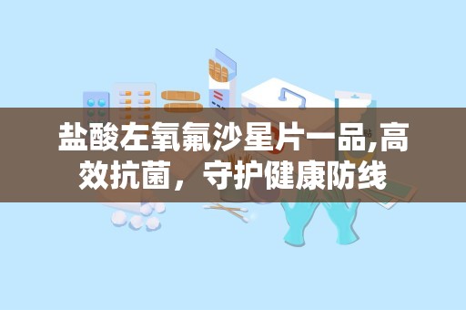 盐酸左氧氟沙星片一品,高效抗菌，守护健康防线