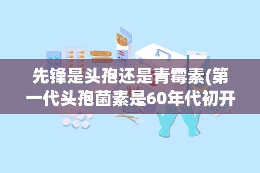 先锋是头孢还是青霉素(第一代头孢菌素是60年代初开始上市的,药学特点有哪些)