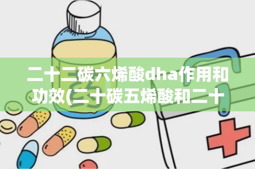 二十二碳六烯酸dha作用和功效(二十碳五烯酸和二十二碳六烯酸是什么,主要功能是什么)