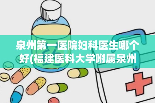 泉州第一医院妇科医生哪个好(福建医科大学附属泉州第一医院的医院设置)