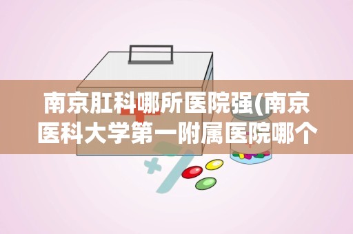 南京肛科哪所医院强(南京医科大学第一附属医院哪个专业最强)