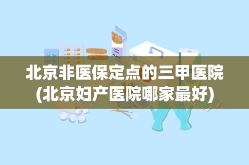 北京非医保定点的三甲医院(北京妇产医院哪家最好)