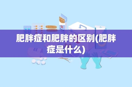 肥胖症和肥胖的区别(肥胖症是什么)