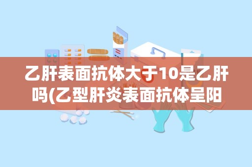 乙肝表面抗体大于10是乙肝吗(乙型肝炎表面抗体呈阳性正常吗)