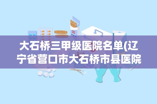 大石桥三甲级医院名单(辽宁省营口市大石桥市县医院是国家的还是私有的)