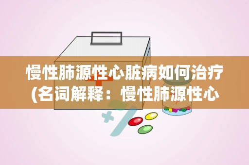 慢性肺源性心脏病如何治疗(名词解释：慢性肺源性心脏病)