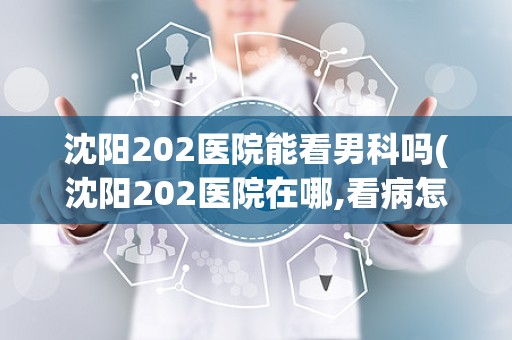 沈阳202医院能看男科吗(沈阳202医院在哪,看病怎么样)