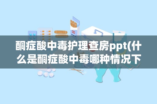 酮症酸中毒护理查房ppt(什么是酮症酸中毒哪种情况下会出现酮症酸中毒)