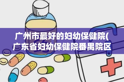 广州市最好的妇幼保健院(广东省妇幼保健院番禺院区好不好)