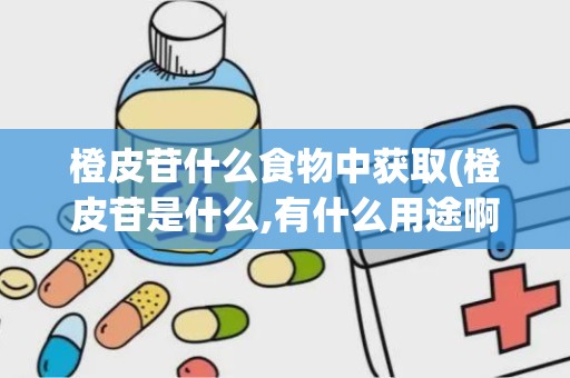 橙皮苷什么食物中获取(橙皮苷是什么,有什么用途啊)