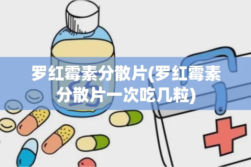 罗红霉素分散片(罗红霉素分散片一次吃几粒)