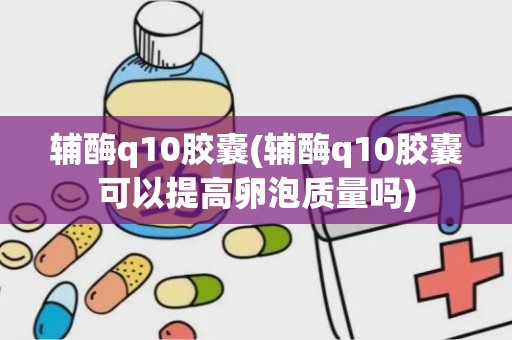 辅酶q10胶囊(辅酶q10胶囊可以提高卵泡质量吗)