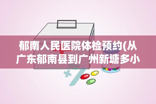 郁南人民医院体检预约(从广东郁南县到广州新塘多小公里)