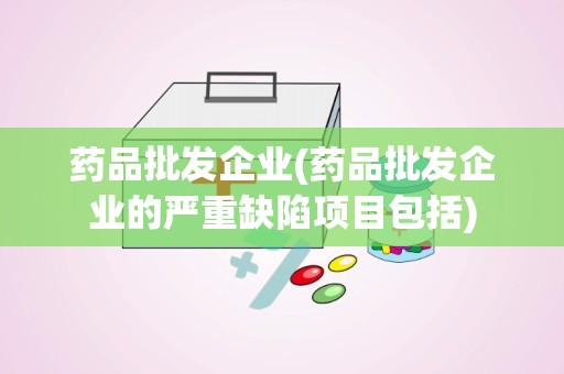 药品批发企业(药品批发企业的严重缺陷项目包括)