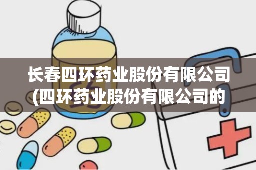 长春四环药业股份有限公司(四环药业股份有限公司的发展历程)