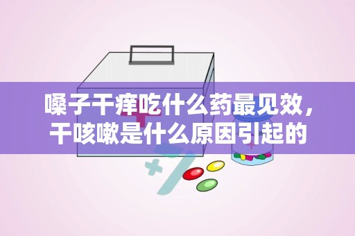 嗓子干痒吃什么药最见效，干咳嗽是什么原因引起的